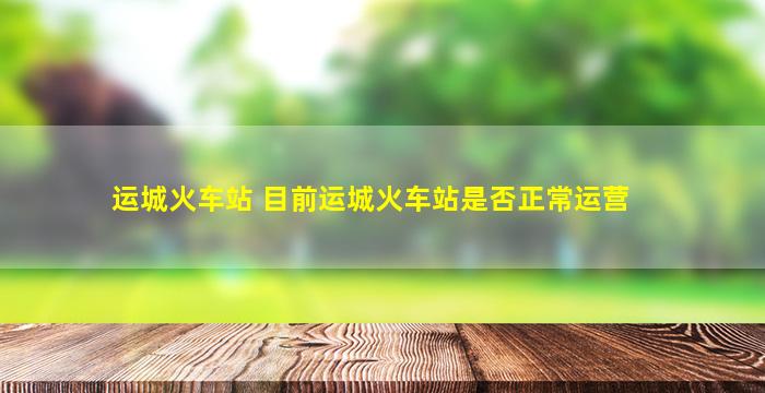 运城火车站 目前运城火车站是否正常运营